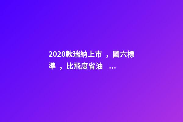 2020款瑞納上市，國六標準，比飛度省油，4.99萬迷倒一片